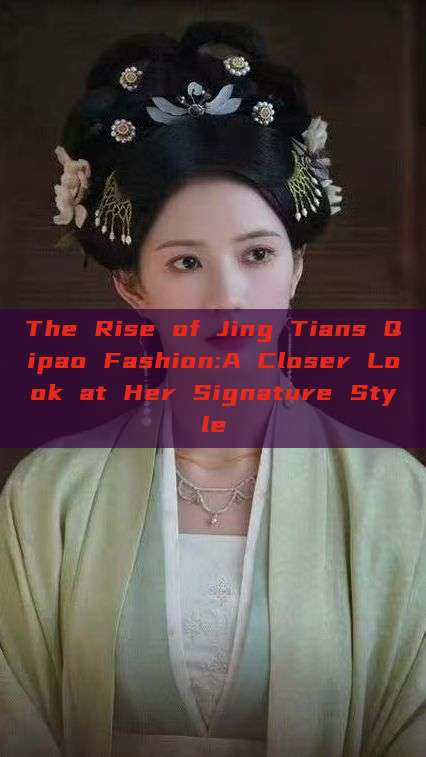 The Rise of Jing Tians Qipao Fashion:A Closer Look at Her Signature Style