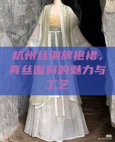 杭州丝绸旗袍裙，真丝面料的魅力与工艺