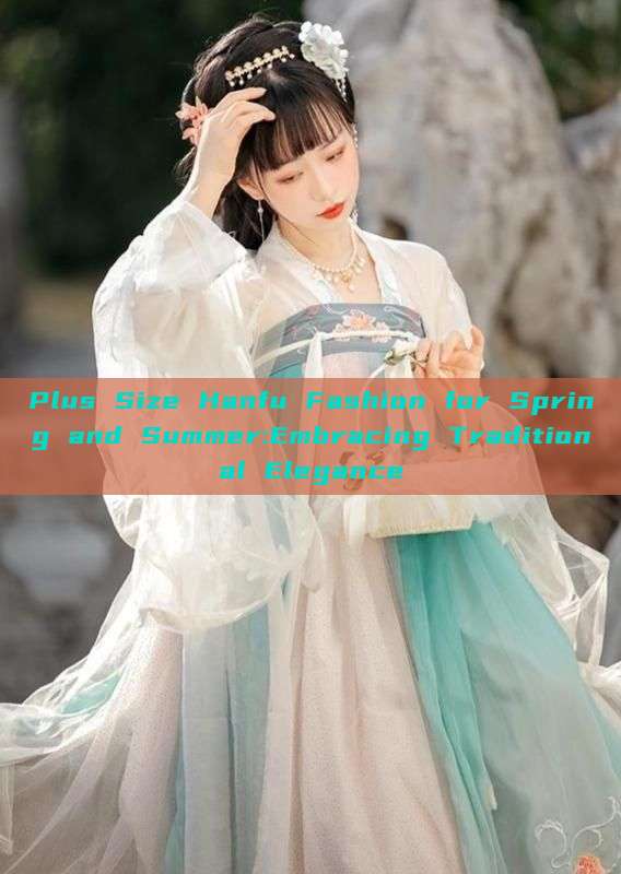 Plus Size Hanfu Fashion for Spring and Summer:Embracing Traditional Elegance