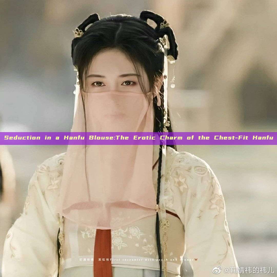 Seduction in a Hanfu Blouse:The Erotic Charm of the Chest-Fit Hanfu Seduction in a Hanfu Blouse:The Erotic Charm of the Chest-Fit Hanfu